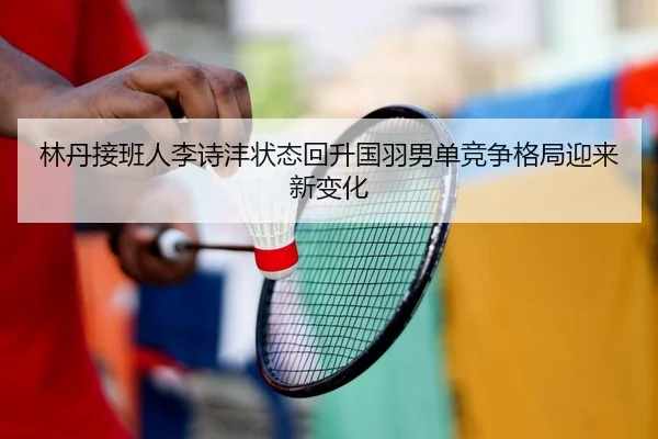 林丹接班人李诗沣状态回升国羽男单竞争格局迎来新变化